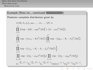 Markov Chain Monte Carlo Methods
  The Gibbs Sampler
     Hierarchical models



      Example (Rats inc., continued                           if you still hate rats   )
      Posterior complete distribution given by

                   π((θi , δi , ξi )i , µθ , . . . , σc , . . . |D) ∝
                    I
                            exp −{(θi − µθ )2 /2σθ + (δi − µδ )2 /2σδ }
                                                 2                  2

                   i=1
                     c                                        a
                    Ji                                       Ji
                                                2      2
                           exp −{(xij − θi )        /2σc }         exp −{(yij − θi − δi )2 /2σa }
                                                                                              2

                   j=1                                       j=1
                     t
                    Ji
                           exp −{(zij − θi − δi − ξi )2 /2σt }
                                                           2

                   j=1

                           exp −{(ξi − µP )2 /2σP }
                                                2
                                                                    exp −{(ξi − µD )2 /2σD }
                                                                                         2

                   ℓi =0                      ℓi =1
                       P c       P a       P t
                     − i Ji −1 − i Ji −1 − i Ji −1
                   σc         σa        σt          (σθ σδ )−I−1 σD D −1 σP P −1
                                                                  −I      −I
                                                                                                    ,
 