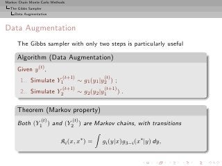 Markov Chain Monte Carlo Methods
  The Gibbs Sampler
     Data Augmentation



Data Augmentation
      The Gibbs sampler with only two steps is particularly useful

      Algorithm (Data Augmentation)
      Given y (t) ,
                              (t+1)              (t)
        1.. Simulate Y1               ∼ g1 (y1 |y2 ) ;
                              (t+1)              (t+1)
        2.. Simulate Y2               ∼ g2 (y2 |y1       ).

      Theorem (Markov property)
                   (t)             (t)
      Both (Y1 ) and (Y2 ) are Markov chains, with transitions

                             Ki (x, x∗ ) =      gi (y|x)g3−i (x∗ |y) dy,
 