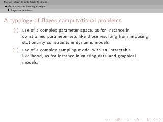 Markov Chain Monte Carlo Methods
  Motivation and leading example
     Bayesian troubles



A typology of Bayes computational problems
       (i). use of a complex parameter space, as for instance in
            constrained parameter sets like those resulting from imposing
            stationarity constraints in dynamic models;
      (ii). use of a complex sampling model with an intractable
            likelihood, as for instance in missing data and graphical
            models;
 