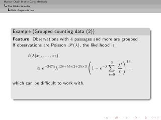 Markov Chain Monte Carlo Methods
  The Gibbs Sampler
     Data Augmentation




      Example (Grouped counting data (2))
      Feature Observations with 4 passages and more are grouped
      If observations are Poisson P(λ), the likelihood is

                  ℓ(λ|x1 , . . . , x5 )
                                                            3         13
                              −347λ 128+55×2+25×3     −λ         λi
                         ∝e         λ               1−e                    ,
                                                                 i!
                                                           i=0

      which can be diﬃcult to work with.
 