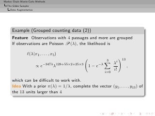 Markov Chain Monte Carlo Methods
  The Gibbs Sampler
     Data Augmentation




      Example (Grouped counting data (2))
      Feature Observations with 4 passages and more are grouped
      If observations are Poisson P(λ), the likelihood is

                  ℓ(λ|x1 , . . . , x5 )
                                                            3         13
                              −347λ 128+55×2+25×3     −λ         λi
                         ∝e         λ               1−e                    ,
                                                                 i!
                                                           i=0

      which can be diﬃcult to work with.
      Idea With a prior π(λ) = 1/λ, complete the vector (y1 , . . . , y13 ) of
      the 13 units larger than 4
 