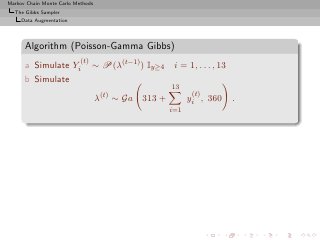 Markov Chain Monte Carlo Methods
  The Gibbs Sampler
     Data Augmentation




      Algorithm (Poisson-Gamma Gibbs)
                           (t)
      a Simulate Yi              ∼ P(λ(t−1) ) Iy≥4    i = 1, . . . , 13
      b Simulate
                                                     13
                                                            (t)
                                   λ(t) ∼ Ga 313 +         yi , 360       .
                                                     i=1
 