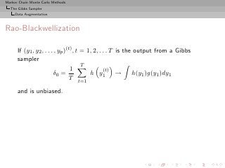 Markov Chain Monte Carlo Methods
  The Gibbs Sampler
     Data Augmentation



Rao-Blackwellization

      If (y1 , y2 , . . . , yp )(t) , t = 1, 2, . . . T is the output from a Gibbs
      sampler
                                        T
                                  1               (t)
                         δ0 =              h y1 → h(y1 )g(y1 )dy1
                                  T
                                   t=1

      and is unbiased.
 