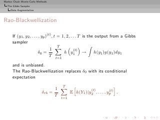 Markov Chain Monte Carlo Methods
  The Gibbs Sampler
     Data Augmentation



Rao-Blackwellization

      If (y1 , y2 , . . . , yp )(t) , t = 1, 2, . . . T is the output from a Gibbs
      sampler
                                        T
                                  1               (t)
                         δ0 =              h y1 → h(y1 )g(y1 )dy1
                                  T
                                     t=1

      and is unbiased.
      The Rao-Blackwellization replaces δ0 with its conditional
      expectation
                                           T
                                     1                    (t)         (t)
                            δrb    =           E h(Y1 )|y2 , . . . , yp .
                                     T
                                         t=1
 