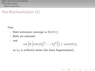 Markov Chain Monte Carlo Methods
  The Gibbs Sampler
     Data Augmentation



Rao-Blackwellization (2)



      Then
          ◦ Both estimators converge to E[h(Y1 )]
          ◦ Both are unbiased,
          ◦ and
                                            (t)
                          var E h(Y1 )|Y2 , . . . , Yp(t)   ≤ var(h(Y1 )),

             so δrb is uniformly better (for Data Augmentation)
 