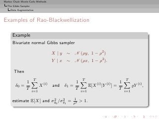 Markov Chain Monte Carlo Methods
  The Gibbs Sampler
     Data Augmentation



Examples of Rao-Blackwellization

      Example
      Bivariate normal Gibbs sampler

                                    X | y ∼ N (ρy, 1 − ρ2 )
                                    Y | x ∼ N (ρx, 1 − ρ2 ).

       Then
                      T                             T                              T
                 1                             1                               1
        δ0 =                X (i)   and δ1 =              E[X (i) |Y (i) ] =             ̺Y (i) ,
                 T                             T                               T
                      i=1                          i=1                             i=1

                         2    2              1
      estimate E[X] and σδ0 /σδ1 =           ρ2
                                                   > 1.
 