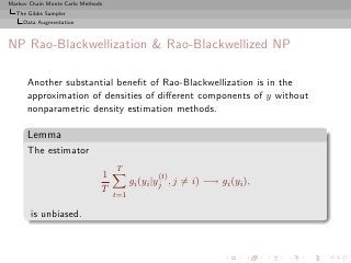 Markov Chain Monte Carlo Methods
  The Gibbs Sampler
     Data Augmentation



NP Rao-Blackwellization & Rao-Blackwellized NP

      Another substantial beneﬁt of Rao-Blackwellization is in the
      approximation of densities of diﬀerent components of y without
      nonparametric density estimation methods.

      Lemma
      The estimator
                                   T
                               1                (t)
                                         gi (yi |yj , j = i) −→ gi (yi ),
                               T
                                   t=1

       is unbiased.
 