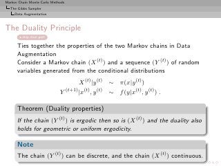 Markov Chain Monte Carlo Methods
  The Gibbs Sampler
     Data Augmentation



The Duality Principle
         skip dual part

      Ties together the properties of the two Markov chains in Data
      Augmentation
      Consider a Markov chain (X (t) ) and a sequence (Y (t) ) of random
      variables generated from the conditional distributions
                                     X (t) |y (t) ∼ π(x|y (t) )
                             Y (t+1) |x(t) , y (t) ∼ f (y|x(t) , y (t) ) .

      Theorem (Duality properties)
      If the chain (Y (t) ) is ergodic then so is (X (t) ) and the duality also
      holds for geometric or uniform ergodicity.

      Note
      The chain (Y (t) ) can be discrete, and the chain (X (t) ) continuous.
 