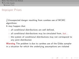 Markov Chain Monte Carlo Methods
  The Gibbs Sampler
     Improper Priors



Improper Priors


        Unsuspected danger resulting from careless use of MCMC
      algorithms:
      It may happen that
          ◦ all conditional distributions are well deﬁned,
          ◦ all conditional distributions may be simulated from, but...
          ◦ the system of conditional distributions may not correspond to
            any joint distribution
      Warning The problem is due to careless use of the Gibbs sampler
      in a situation for which the underlying assumptions are violated
 