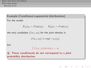 Markov Chain Monte Carlo Methods
  The Gibbs Sampler
     Improper Priors




      Example (Conditional exponential distributions)
      For the model

                          X1 |x2 ∼ E xp(x2 ) ,     X2 |x1 ∼ E xp(x1 )

      the only candidate f (x1 , x2 ) for the joint density is

                                   f (x1 , x2 ) ∝ exp(−x1 x2 ),

      but
                                     f (x1 , x2 )dx1 dx2 = ∞
      c These conditionals do not correspond to a joint
      probability distribution
 