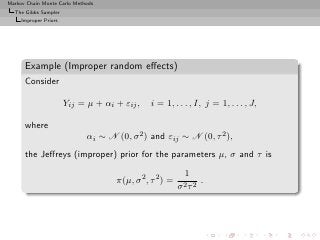 Markov Chain Monte Carlo Methods
  The Gibbs Sampler
     Improper Priors




      Example (Improper random eﬀects)
      Consider

                       Yij = µ + αi + εij ,   i = 1, . . . , I, j = 1, . . . , J,

      where
                             αi ∼ N (0, σ 2 ) and εij ∼ N (0, τ 2 ),
      the Jeﬀreys (improper) prior for the parameters µ, σ and τ is
                                                          1
                                    π(µ, σ 2 , τ 2 ) =         .
                                                         σ2τ 2
 