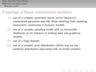 Markov Chain Monte Carlo Methods
  Motivation and leading example
     Bayesian troubles



A typology of Bayes computational problems
       (i). use of a complex parameter space, as for instance in
            constrained parameter sets like those resulting from imposing
            stationarity constraints in dynamic models;
      (ii). use of a complex sampling model with an intractable
            likelihood, as for instance in missing data and graphical
            models;
     (iii). use of a huge dataset;
     (iv). use of a complex prior distribution (which may be the
           posterior distribution associated with an earlier sample);
 