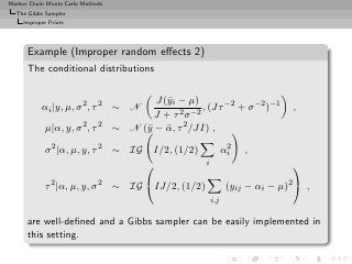 Markov Chain Monte Carlo Methods
  The Gibbs Sampler
     Improper Priors




      Example (Improper random eﬀects 2)
      The conditional distributions

                                          J(¯i − µ)
                                            y
           αi |y, µ, σ 2 , τ 2 ∼ N                    , (Jτ −2 + σ −2 )−1        ,
                                         J + τ 2 σ −2
             µ|α, y, σ 2 , τ 2     ∼ N (¯ − α, τ 2 /JI) ,
                                        y ¯

             σ 2 |α, µ, y, τ 2 ∼ IG        I/2, (1/2)              2
                                                                  αi   ,
                                                       i                        

             τ 2 |α, µ, y, σ 2 ∼ IG IJ/2, (1/2)                  (yij − αi − µ)2  ,
                                                            i,j

      are well-deﬁned and a Gibbs sampler can be easily implemented in
      this setting.
 