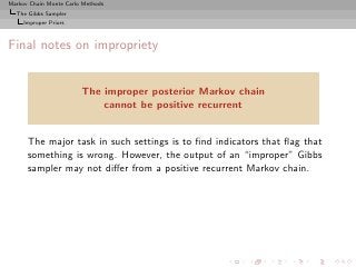 Markov Chain Monte Carlo Methods
  The Gibbs Sampler
     Improper Priors



Final notes on impropriety


                        The improper posterior Markov chain
                            cannot be positive recurrent


      The major task in such settings is to ﬁnd indicators that ﬂag that
      something is wrong. However, the output of an “improper” Gibbs
      sampler may not diﬀer from a positive recurrent Markov chain.
 