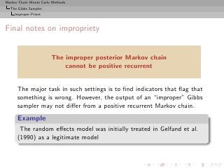 Markov Chain Monte Carlo Methods
  The Gibbs Sampler
     Improper Priors



Final notes on impropriety


                        The improper posterior Markov chain
                            cannot be positive recurrent


      The major task in such settings is to ﬁnd indicators that ﬂag that
      something is wrong. However, the output of an “improper” Gibbs
      sampler may not diﬀer from a positive recurrent Markov chain.
      Example
       The random eﬀects model was initially treated in Gelfand et al.
      (1990) as a legitimate model
 