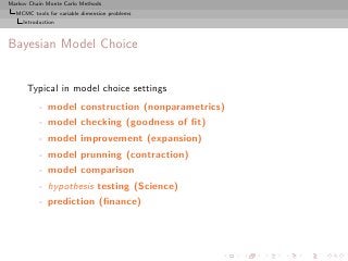 Markov Chain Monte Carlo Methods
  MCMC tools for variable dimension problems
     Introduction



Bayesian Model Choice


      Typical in model choice settings
           - model construction (nonparametrics)
           - model checking (goodness of ﬁt)
           - model improvement (expansion)
           - model prunning (contraction)
           - model comparison
           - hypothesis testing (Science)
           - prediction (ﬁnance)
 