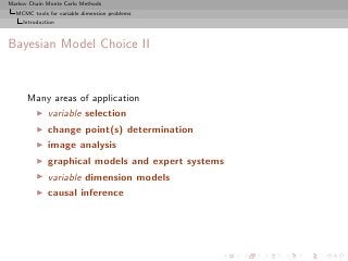 Markov Chain Monte Carlo Methods
  MCMC tools for variable dimension problems
     Introduction



Bayesian Model Choice II


      Many areas of application
          ◮   variable selection
          ◮   change point(s) determination
          ◮   image analysis
          ◮   graphical models and expert systems
          ◮   variable dimension models
          ◮   causal inference
 
