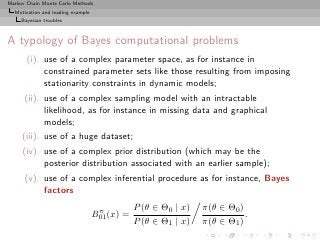 Markov Chain Monte Carlo Methods
  Motivation and leading example
     Bayesian troubles



A typology of Bayes computational problems
       (i). use of a complex parameter space, as for instance in
            constrained parameter sets like those resulting from imposing
            stationarity constraints in dynamic models;
      (ii). use of a complex sampling model with an intractable
            likelihood, as for instance in missing data and graphical
            models;
     (iii). use of a huge dataset;
     (iv). use of a complex prior distribution (which may be the
           posterior distribution associated with an earlier sample);
      (v). use of a complex inferential procedure as for instance, Bayes
           factors

                                    π          P (θ ∈ Θ0 | x)   π(θ ∈ Θ0 )
                                   B01 (x) =                               .
                                               P (θ ∈ Θ1 | x)   π(θ ∈ Θ1 )
 