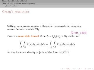 Markov Chain Monte Carlo Methods
  MCMC tools for variable dimension problems
     Green’s method



Green’s resolution


      Setting up a proper measure–theoretic framework for designing
      moves between models Mk
                                                          [Green, 1995]
      Create a reversible kernel K on H = k {k} × Θk such that

                                 K(x, dy)π(x)dx =           K(y, dx)π(y)dy
                       A     B                      B   A

      for the invariant density π [x is of the form (k, θ(k) )]
 