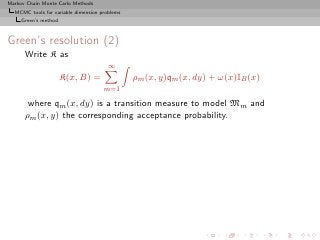 Markov Chain Monte Carlo Methods
  MCMC tools for variable dimension problems
     Green’s method



Green’s resolution (2)
      Write K as
                                       ∞
                      K(x, B) =                ρm (x, y)qm (x, dy) + ω(x)IB (x)
                                     m=1

       where qm (x, dy) is a transition measure to model Mm and
      ρm (x, y) the corresponding acceptance probability.
 