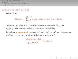 Markov Chain Monte Carlo Methods
  MCMC tools for variable dimension problems
     Green’s method



Green’s resolution (2)
      Write K as
                                       ∞
                      K(x, B) =                ρm (x, y)qm (x, dy) + ω(x)IB (x)
                                     m=1

       where qm (x, dy) is a transition measure to model Mm and
      ρm (x, y) the corresponding acceptance probability.
      Introduce a symmetric measure ξm (dx, dy) on H2 and impose on
      π(dx)qm (x, dy) to be absolutely continuous wrt ξm ,
                                     π(dx)qm (x, dy)
                                                     = gm (x, y)
                                       ξm (dx, dy)
 