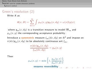 Markov Chain Monte Carlo Methods
  MCMC tools for variable dimension problems
     Green’s method



Green’s resolution (2)
      Write K as
                                       ∞
                      K(x, B) =                ρm (x, y)qm (x, dy) + ω(x)IB (x)
                                     m=1

       where qm (x, dy) is a transition measure to model Mm and
      ρm (x, y) the corresponding acceptance probability.
      Introduce a symmetric measure ξm (dx, dy) on H2 and impose on
      π(dx)qm (x, dy) to be absolutely continuous wrt ξm ,
                                     π(dx)qm (x, dy)
                                                     = gm (x, y)
                                       ξm (dx, dy)

      Then
                                                         gm (y, x)
                                   ρm (x, y) = min 1,
                                                         gm (x, y)
                                           ensures reversibility
 