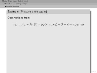 Markov Chain Monte Carlo Methods
  Motivation and leading example
     Bayesian troubles


      Example (Mixture once again)
      Observations from

              x1 , . . . , xn ∼ f (x|θ) = pϕ(x; µ1 , σ1 ) + (1 − p)ϕ(x; µ2 , σ2 )
 