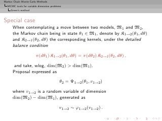 Markov Chain Monte Carlo Methods
  MCMC tools for variable dimension problems
     Green’s method



Special case
      When contemplating a move between two models, M1 and M2 ,
      the Markov chain being in state θ1 ∈ M1 , denote by K1→2 (θ1 , dθ)
      and K2→1 (θ2 , dθ) the corresponding kernels, under the detailed
      balance condition

                        π(dθ1 ) K1→2 (θ1 , dθ) = π(dθ2 ) K2→1 (θ2 , dθ) ,

       and take, wlog, dim(M2 ) > dim(M1 ).
      Proposal expressed as

                                          θ2 = Ψ1→2 (θ1 , v1→2 )

      where v1→2 is a random variable of dimension
      dim(M2 ) − dim(M1 ), generated as

                                          v1→2 ∼ ϕ1→2 (v1→2 ) .
 