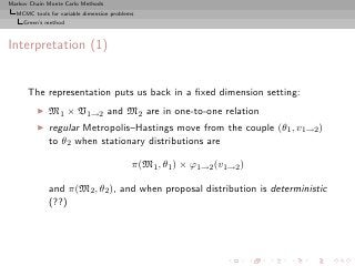 Markov Chain Monte Carlo Methods
  MCMC tools for variable dimension problems
     Green’s method



Interpretation (1)


      The representation puts us back in a ﬁxed dimension setting:
         ◮   M1 × V1→2 and M2 are in one-to-one relation
         ◮   regular Metropolis–Hastings move from the couple (θ1 , v1→2 )
             to θ2 when stationary distributions are

                                           π(M1 , θ1 ) × ϕ1→2 (v1→2 )

             and π(M2 , θ2 ), and when proposal distribution is deterministic
             (??)
 