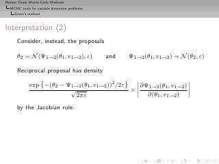 Markov Chain Monte Carlo Methods
  MCMC tools for variable dimension problems
     Green’s method



Interpretation (2)
      Consider, instead, the proposals

      θ2 ∼ N (Ψ1→2 (θ1 , v1→2 ), ε)            and   Ψ1→2 (θ1 , v1→2 ) ∼ N (θ2 , ε)

      Reciprocal proposal has density

             exp −(θ2 − Ψ1→2 (θ1 , v1→2 ))2 /2ε   ∂Ψ1→2 (θ1 , v1→2 )
                         √                      ×
                           2πε                      ∂(θ1 , v1→2 )

      by the Jacobian rule.
 