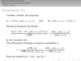 Markov Chain Monte Carlo Methods
  MCMC tools for variable dimension problems
     Green’s method



Interpretation (2)
      Consider, instead, the proposals

      θ2 ∼ N (Ψ1→2 (θ1 , v1→2 ), ε)            and     Ψ1→2 (θ1 , v1→2 ) ∼ N (θ2 , ε)

      Reciprocal proposal has density

             exp −(θ2 − Ψ1→2 (θ1 , v1→2 ))2 /2ε   ∂Ψ1→2 (θ1 , v1→2 )
                         √                      ×
                           2πε                      ∂(θ1 , v1→2 )

      by the Jacobian rule.
      Thus Metropolis–Hastings acceptance probability is

                                  π(M2 , θ2 )        ∂Ψ1→2 (θ1 , v1→2 )
                      1∧
                            π(M1 , θ1 ) ϕ1→2 (v1→2 )   ∂(θ1 , v1→2 )

      Does not depend on ε: Let ε go to 0
 