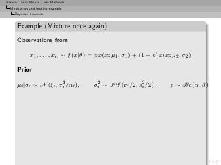 Markov Chain Monte Carlo Methods
  Motivation and leading example
     Bayesian troubles


      Example (Mixture once again)
      Observations from

              x1 , . . . , xn ∼ f (x|θ) = pϕ(x; µ1 , σ1 ) + (1 − p)ϕ(x; µ2 , σ2 )

      Prior
                        2
      µi |σi ∼ N (ξi , σi /ni ),         2
                                        σi ∼ I G (νi /2, s2 /2),
                                                          i             p ∼ Be(α, β)
 