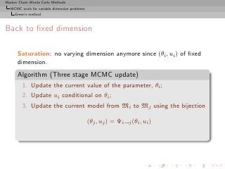 Markov Chain Monte Carlo Methods
  MCMC tools for variable dimension problems
     Green’s method



Back to ﬁxed dimension

      Saturation: no varying dimension anymore since (θi , ui ) of ﬁxed
      dimension.
      Algorithm (Three stage MCMC update)
         1. Update the current value of the parameter, θi ;
         2. Update ui conditional on θi ;
         3. Update the current model from Mi to Mj using the bijection

                                               (θj , uj ) = Ψi→j (θi , ui )
 