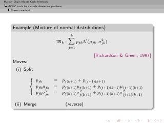 Markov Chain Monte Carlo Methods
  MCMC tools for variable dimension problems
     Green’s method




      Example (Mixture of normal distributions)
                                                 k
                                                                    2
                                        Mk :          pjk N (µjk , σjk )
                                                j=1

                                                                [Richardson & Green, 1997]
      Moves:
         (i) Split
               
                pjk       = pj(k+1) + p(j+1)(k+1)
                   pjk µjk = pj(k+1) µj(k+1) + p(j+1)(k+1) µ(j+1)(k+1)
                       2             2                     2
                   pjk σjk = pj(k+1) σj(k+1) + p(j+1)(k+1) σ(j+1)(k+1)

        (ii) Merge                             (reverse)
 