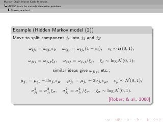 Markov Chain Monte Carlo Methods
  MCMC tools for variable dimension problems
     Green’s method




      Example (Hidden Markov model (2))
      Move to split component j⋆ into j1 and j2 :

                  ωij1 = ωij⋆ εi ,             ωij2 = ωij⋆ (1 − εi ),     εi ∼ U(0, 1);

                  ωj1 j = ωj⋆ j ξj ,           ωj2 j = ωj⋆ j /ξj ,    ξj ∼ log N (0, 1);

                                     similar ideas give ωj1 j2 etc.;

            µj1 = µj⋆ − 3σj⋆ εµ ,                µj2 = µj⋆ + 3σj⋆ εµ ,       εµ ∼ N (0, 1);
                       2     2                  2     2
                      σj1 = σj∗ ξσ ,           σj2 = σj∗ /ξσ ,       ξσ ∼ log N (0, 1).
                                                                           [Robert  al., 2000]
 