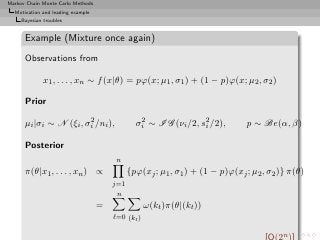 Markov Chain Monte Carlo Methods
  Motivation and leading example
     Bayesian troubles


      Example (Mixture once again)
      Observations from

              x1 , . . . , xn ∼ f (x|θ) = pϕ(x; µ1 , σ1 ) + (1 − p)ϕ(x; µ2 , σ2 )

      Prior
                        2
      µi |σi ∼ N (ξi , σi /ni ),                2
                                               σi ∼ I G (νi /2, s2 /2),
                                                                 i            p ∼ Be(α, β)

      Posterior
                                        n
      π(θ|x1 , . . . , xn ) ∝                {pϕ(xj ; µ1 , σ1 ) + (1 − p)ϕ(xj ; µ2 , σ2 )} π(θ)
                                       j=1
                                        n
                                   =               ω(kt )π(θ|(kt ))
                                       ℓ=0 (kt )

                                                                                         n
 