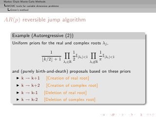 Markov Chain Monte Carlo Methods
  MCMC tools for variable dimension problems
     Green’s method



AR(p) reversible jump algorithm

      Example (Autoregressive (2))
      Uniform priors for the real and complex roots λj ,

                                  1                    1                   1
                                                         I                   I
                              ⌊k/2⌋ + 1                2 |λi |1           π |λi |1
                                               λi ∈R               λi ∈R

      and (purely birth-and-death) proposals based on these priors
         ◮   k → k+1               [Creation of real root]
         ◮   k → k+2               [Creation of complex root]
         ◮   k → k-1            [Deletion of real root]
         ◮   k → k-2            [Deletion of complex root]
 