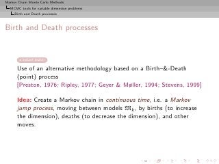 Markov Chain Monte Carlo Methods
  MCMC tools for variable dimension problems
     Birth and Death processes



Birth and Death processes


         instant death!

      Use of an alternative methodology based on a Birth–-Death
      (point) process
      [Preston, 1976; Ripley, 1977; Geyer  Møller, 1994; Stevens, 1999]

      Idea: Create a Markov chain in continuous time, i.e. a Markov
      jump process, moving between models Mk , by births (to increase
      the dimension), deaths (to decrease the dimension), and other
      moves.
 