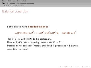 Markov Chain Monte Carlo Methods
  MCMC tools for variable dimension problems
     Birth and Death processes



Balance condition



      Suﬃcient to have detailed balance

                 L(θ)π(θ)q(θ, θ ′ ) = L(θ ′ )π(θ ′ )q(θ ′ , θ)   for all θ, θ ′

       for π (θ) ∝ L(θ)π(θ) to be stationary.
           ˜
      Here q(θ, θ ′ ) rate of moving from state θ to θ ′ .
      Possibility to add split/merge and ﬁxed-k processes if balance
      condition satisﬁed.
 