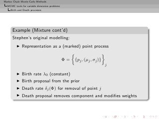 Markov Chain Monte Carlo Methods
  MCMC tools for variable dimension problems
     Birth and Death processes




      Example (Mixture cont’d)
      Stephen’s original modelling:
         ◮    Representation as a (marked) point process

                                               Φ=   {pj , (µj , σj )}
                                                                        j

         ◮    Birth rate λ0 (constant)
         ◮    Birth proposal from the prior
         ◮    Death rate δj (Φ) for removal of point j
         ◮    Death proposal removes component and modiﬁes weights
 