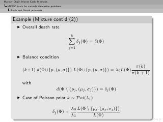 Markov Chain Monte Carlo Methods
  MCMC tools for variable dimension problems
     Birth and Death processes


      Example (Mixture cont’d (2))
         ◮    Overall death rate
                                                k
                                                     δj (Φ) = δ(Φ)
                                               j=1

         ◮    Balance condition
                                                                                π(k)
              (k+1) d(Φ∪{p, (µ, σ)}) L(Φ∪{p, (µ, σ)}) = λ0 L(Φ)
                                                                              π(k + 1)

              with
                                        d(Φ  {pj , (µj , σj )}) = δj (Φ)
         ◮    Case of Poisson prior k ∼ Poi(λ1 )

                                                λ0 L(Φ  {pj , (µj , σj )})
                                     δj (Φ) =
                                                λ1        L(Φ)
 