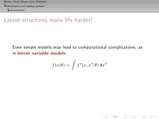 Markov Chain Monte Carlo Methods
  Motivation and leading example
     Introduction



Latent structures make life harder!



      Even simple models may lead to computational complications, as
      in latent variable models

                                   f (x|θ) =   f ⋆ (x, x⋆ |θ) dx⋆
 