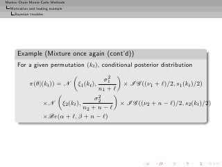 Markov Chain Monte Carlo Methods
  Motivation and leading example
     Bayesian troubles




      Example (Mixture once again (cont’d))
      For a given permutation (kt ), conditional posterior distribution
                                                         2
                                                        σ1
             π(θ|(kt )) = N               ξ1 (kt ),             × I G ((ν1 + ℓ)/2, s1 (kt )/2)
                                                      n1 + ℓ
                                      2
                                     σ2
                     ×N            ξ2 (kt ),                   × I G ((ν2 + n − ℓ)/2, s2 (kt )/2)
                                 n2 + n − ℓ
                     ×Be(α + ℓ, β + n − ℓ)
 