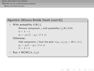 Markov Chain Monte Carlo Methods
  MCMC tools for variable dimension problems
     Birth and Death processes




      Algorithm (Mixture Birth Death (cont’d))
         4. With probability δ(Φ)/ξ
                      Remove component j with probability δj (Φ)/δ(Φ)
                      k ←k−1
                      pℓ ← pℓ /(1 − pj ) (ℓ = j)
              Otherwise,
                      Add component j from the prior π(µj , σj ) pj ∼ Be(γ, kγ)
                      pℓ ← pℓ (1 − pj ) (ℓ = j)
                      k ←k+1
         5. Run I MCMC(k, β, p)
 