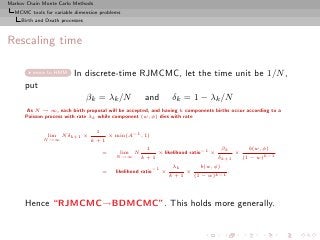 Markov Chain Monte Carlo Methods
  MCMC tools for variable dimension problems
     Birth and Death processes



Rescaling time

         move to HMM      In discrete-time RJMCMC, let the time unit be 1/N ,
      put
                                 βk = λk /N                and            δk = 1 − λk /N
       As N → ∞, each birth proposal will be accepted, and having k components births occur according to a
      Poisson process with rate λk while component (w, φ) dies with rate

                                   1                 −1
               lim N δk+1 ×                × min(A        , 1)
             N →∞                 k+1
                                                            1                         −1        βk          b(w, φ)
                                       =      lim N               × likelihood ratio       ×          ×
                                             N →∞         k+1                                  δk+1       (1 − w)k−1

                                                                 −1       λk          b(w, φ)
                                       =     likelihood ratio         ×         ×                .
                                                                          k+1       (1 − w)k−1




      Hence “RJMCMC→BDMCMC”. This holds more generally.
 
