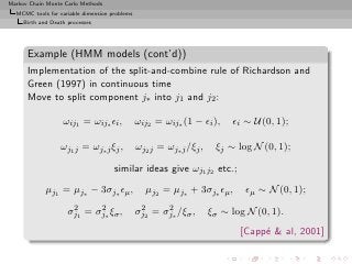 Markov Chain Monte Carlo Methods
  MCMC tools for variable dimension problems
     Birth and Death processes




      Example (HMM models (cont’d))
      Implementation of the split-and-combine rule of Richardson and
      Green (1997) in continuous time
      Move to split component j∗ into j1 and j2 :

                   ωij1 = ωij∗ ǫi ,            ωij2 = ωij∗ (1 − ǫi ),     ǫi ∼ U(0, 1);

                  ωj1 j = ωj∗ j ξj ,           ωj2 j = ωj∗ j /ξj ,    ξj ∼ log N (0, 1);

                                     similar ideas give ωj1 j2 etc.;

             µj1 = µj∗ − 3σj∗ ǫµ ,               µj2 = µj∗ + 3σj∗ ǫµ ,       ǫµ ∼ N (0, 1);
                      2     2                   2     2
                     σj1 = σj∗ ξσ ,            σj2 = σj∗ /ξσ ,       ξσ ∼ log N (0, 1).
                                                                            [Capp´  al, 2001]
                                                                                 e
 