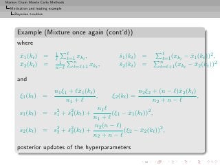 Markov Chain Monte Carlo Methods
  Motivation and leading example
     Bayesian troubles




      Example (Mixture once again (cont’d))
      where
                            1   ℓ                               ℓ                   2
        x1 (kt ) =
        ¯                   ℓ   t=1 xkt ,       s1 (kt ) =
                                                ˆ               t=1 (xkt − x1 (kt )) ,
                                                                           ¯
                             1    n                            n                      2
        x2 (kt ) =
        ¯                   n−ℓ   t=ℓ+1 xkt ,   s2 (kt ) =
                                                ˆ              t=ℓ+1 (xkt − x2 (kt ))
                                                                             ¯

      and
                   n1 ξ1 + ℓ¯1 (kt )
                            x                         n2 ξ2 + (n − ℓ)¯2 (kt )
                                                                      x
        ξ1 (kt ) =                   ,     ξ2 (kt ) =                         ,
                        n1 + ℓ                               n2 + n − ℓ
                                      n1 ℓ
        s1 (kt ) = s2 + s2 (kt ) +
                    1    ˆ1                (ξ1 − x1 (kt ))2 ,
                                                   ¯
                                   n1 + ℓ
                                    n2 (n − ℓ)
        s2 (kt ) = s2 + s2 (kt ) +
                    2    ˆ2                     (ξ2 − x2 (kt ))2 ,
                                                       ¯
                                   n2 + n − ℓ
      posterior updates of the hyperparameters
 