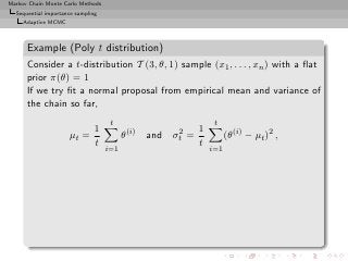 Markov Chain Monte Carlo Methods
  Sequential importance sampling
     Adaptive MCMC



      Example (Poly t distribution)
      Consider a t-distribution T (3, θ, 1) sample (x1 , . . . , xn ) with a ﬂat
      prior π(θ) = 1
      If we try ﬁt a normal proposal from empirical mean and variance of
      the chain so far,
                                    t                                t
                          1                  (i)          2     1
                     µt =                θ         and   σt   =           (θ(i) − µt )2 ,
                          t                                     t
                                   i=1                              i=1
 