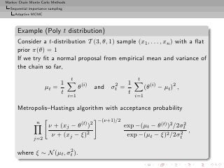 Markov Chain Monte Carlo Methods
  Sequential importance sampling
     Adaptive MCMC



      Example (Poly t distribution)
      Consider a t-distribution T (3, θ, 1) sample (x1 , . . . , xn ) with a ﬂat
      prior π(θ) = 1
      If we try ﬁt a normal proposal from empirical mean and variance of
      the chain so far,
                                    t                                t
                          1                  (i)          2     1
                     µt =                θ         and   σt   =           (θ(i) − µt )2 ,
                          t                                     t
                                   i=1                              i=1

      Metropolis–Hastings algorithm with acceptance probability

                 n                                  −(ν+1)/2
                       ν + (xj − θ(t) )2                       exp −(µt − θ(t) )2 /2σt
                                                                                     2

                        ν + (xj − ξ)2                           exp −(µt − ξ)2 /2σt 2 ,
               j=2

                         2
      where ξ ∼ N (µt , σt ).
 