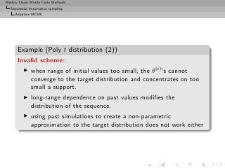 Markov Chain Monte Carlo Methods
  Sequential importance sampling
     Adaptive MCMC




      Example (Poly t distribution (2))
      Invalid scheme:
         ◮   when range of initial values too small, the θ(i) ’s cannot
             converge to the target distribution and concentrates on too
             small a support.
         ◮   long-range dependence on past values modiﬁes the
             distribution of the sequence.
         ◮   using past simulations to create a non-parametric
             approximation to the target distribution does not work either
 
